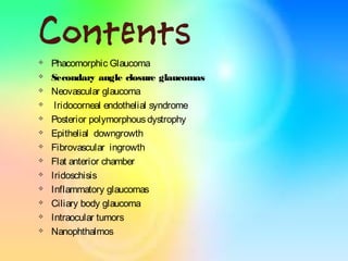 Contents
 Phacomorphic Glaucoma
 Secondary angle closure glaucomas
 Neovascular glaucoma
 Iridocorneal endothelial syndrome
 Posterior polymorphousdystrophy
 Epithelial downgrowth
 Fibrovascular ingrowth
 Flat anterior chamber
 Iridoschisis
 Inflammatory glaucomas
 Ciliary body glaucoma
 Intraocular tumors
 Nanophthalmos
 