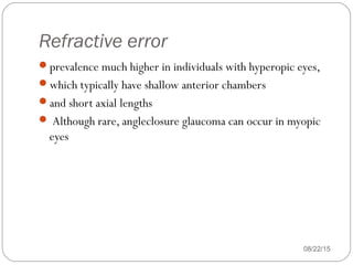 Refractive error
08/22/15
prevalence much higher in individuals with hyperopic eyes,
which typically have shallow anterior chambers
and short axial lengths
 Although rare, angleclosure glaucoma can occur in myopic
eyes
 
