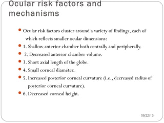 Ocular risk factors and
mechanisms
08/22/15
Ocular risk factors cluster around a variety of findings, each of
which reflects smaller ocular dimensions:
1. Shallow anterior chamber both centrally and peripherally.
 2. Decreased anterior chamber volume.
3. Short axial length of the globe.
4. Small corneal diameter.
5. Increased posterior corneal curvature (i.e., decreased radius of
posterior corneal curvature).
6. Decreased corneal height.
 