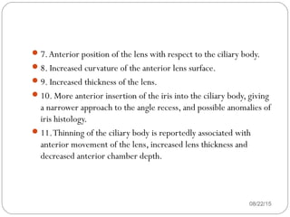 08/22/15
7.Anterior position of the lens with respect to the ciliary body.
8. Increased curvature of the anterior lens surface.
9. Increased thickness of the lens.
10. More anterior insertion of the iris into the ciliary body, giving
a narrower approach to the angle recess, and possible anomalies of
iris histology.
11.Thinning of the ciliary body is reportedly associated with
anterior movement of the lens, increased lens thickness and
decreased anterior chamber depth.
 
