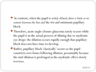  In contrast, when the pupil is widely dilated,there is little or no
contact between the lens and the iris and minimum pupillary
block.
Therefore, acute angle-closure glaucoma rarely occurs while
the pupil is in the actual process of dilating due to mydriatic
eye drops: the dilation occurs rapidly enough that pupillary
block does not have time to develop.
Rather, pupillary block‘classically’ occurs as the pupil
constricts over hours following dilation, presumably because
the mid-dilation is prolonged as the mydriatic effect slowly
reverses.
08/22/15
 