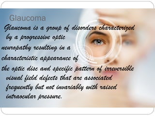 Glaucoma
Glaucoma is a group of disorders characterized
by a progressive optic
neuropathy resulting in a
characteristic appearance of
the optic disc and specific pattern of irreversible
visual field defects that are associated
frequently but not invariably with raised
intraocular pressure.
 