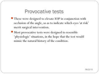 Provocative tests
08/22/15
These were designed to elevate IOP in conjunction with
occlusion of the angle, so as to indicate which eyes‘at risk’
merit surgical intervention.
Most provocative tests were designed to resemble
‘physiologic’ situations, in the hope that the test would
mimic the natural history of the condition.
 