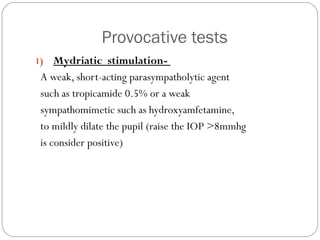 Provocative tests
1) Mydriatic stimulation-
A weak, short-acting parasympatholytic agent
such as tropicamide 0.5% or a weak
sympathomimetic such as hydroxyamfetamine,
to mildly dilate the pupil (raise the IOP >8mmhg
is consider positive)
 