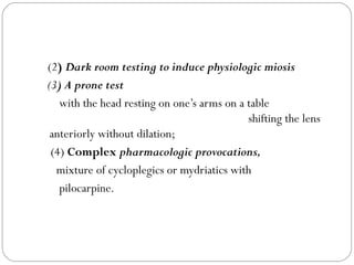 (2) Dark room testing to induce physiologic miosis
(3) A prone test
with the head resting on one’s arms on a table
shifting the lens
anteriorly without dilation;
(4) Complex pharmacologic provocations,
mixture of cycloplegics or mydriatics with
pilocarpine.
 