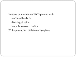 Subacute or intermittent PACG presents with
-unilateral headache
-blurring of vision
-unbroken coloured haloes
With spontaneous resolution of symptoms
 