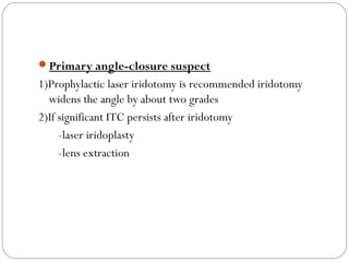 Primary angle-closure suspect
1)Prophylactic laser iridotomy is recommended iridotomy
widens the angle by about two grades
2)If significant ITC persists after iridotomy
-laser iridoplasty
-lens extraction
 