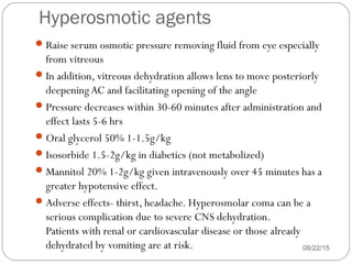 Hyperosmotic agents
Raise serum osmotic pressure removing fluid from eye especially
from vitreous
In addition, vitreous dehydration allows lens to move posteriorly
deepeningAC and facilitating opening of the angle
Pressure decreases within 30-60 minutes after administration and
effect lasts 5-6 hrs
Oral glycerol 50% 1-1.5g/kg
Isosorbide 1.5-2g/kg in diabetics (not metabolized)
Mannitol 20% 1-2g/kg given intravenously over 45 minutes has a
greater hypotensive effect.
Adverse effects- thirst, headache. Hyperosmolar coma can be a
serious complication due to severe CNS dehydration.
Patients with renal or cardiovascular disease or those already
dehydrated by vomiting are at risk. 08/22/15
 