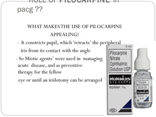 ROLE OF PILOCARPINE in
pacg ??
WHAT MAKESTHE USE OF PILOCARPINE
APPEALING?
- It constricts pupil, which‘retracts’ the peripheral
iris from its contact with the angle
- So Miotic agents’ were used in managing
acute disease, and as preventive
therapy for the fellow
eye or until an iridotomy can be arranged
 