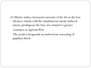 (2) Miotics induce increased convexity of the iris as the lens
advances which, with the simultaneous miotic-induced
miosis, predisposes the lens–iris channel to greater
resistance to aqueous flow.
The result is frequently an inadvertent worsening of
pupillary block.
 