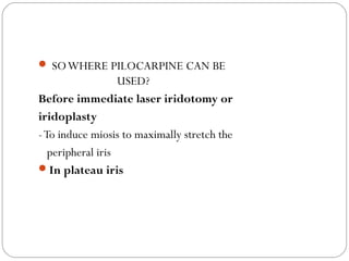  SOWHERE PILOCARPINE CAN BE
USED?
Before immediate laser iridotomy or
iridoplasty
-To induce miosis to maximally stretch the
peripheral iris
In plateau iris
 