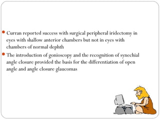 Curran reported success with surgical peripheral iridectomy in
eyes with shallow anterior chambers but not in eyes with
chambers of normal dephth
The introduction of gonioscopy and the recognition of synechial
angle closure provided the basis for the differentiation of open
angle and angle closure glaucomas
 