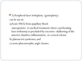 2) Peripheral laser iridoplasty (gonioplasty)
can be use in
a)Acute PACG from pupillary block
-unresponsive to medical treatment where a perforating
laser iridotomy is precluded by excessive shallowing of the
anterior chamber, inflammation, or corneal edema
b) plateau iris syndrome; and
c) acute phacomorphic angle closure.
 