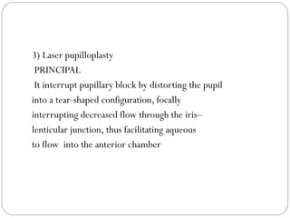 3) Laser pupilloplasty
PRINCIPAL
It interrupt pupillary block by distorting the pupil
into a tear-shaped configuration, focally
interrupting decreased flow through the iris–
lenticular junction, thus facilitating aqueous
to flow into the anterior chamber
 