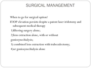 SURGICAL MANAGEMENT
When to go for surgical option?
If IOP elevation persists despite a patent laser iridotomy and
subsequent medical therapy
1)filtering surgery alone;
2)lens extraction alone, with or without
goniosynechialysis;
3) combined lens extraction with trabeculectomy;
4)or goniosynechialysis alone
 
