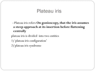 Plateau iris
--Plateau iris refers On gonioscopy, that the iris assumes
a steep approach at its insertion before flattening
centrally
plateau iris is divided into two entities
1)‘plateau iris configuration’
2)‘plateau iris syndrome
 
