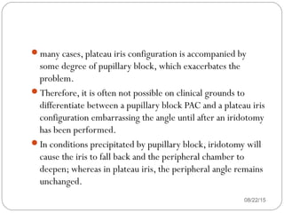 many cases, plateau iris configuration is accompanied by
some degree of pupillary block, which exacerbates the
problem.
Therefore, it is often not possible on clinical grounds to
differentiate between a pupillary block PAC and a plateau iris
configuration embarrassing the angle until after an iridotomy
has been performed.
In conditions precipitated by pupillary block, iridotomy will
cause the iris to fall back and the peripheral chamber to
deepen; whereas in plateau iris, the peripheral angle remains
unchanged.
08/22/15
 