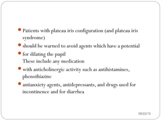 Patients with plateau iris configuration (and plateau iris
syndrome)
should be warned to avoid agents which have a potential
for dilating the pupil
These include any medication
with anticholinergic activity such as antihistamines,
phenothiazine
antianxiety agents, antidepressants, and drugs used for
incontinence and for diarrhea
08/22/15
 