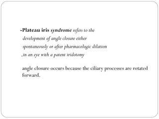 -Plateau iris syndrome refers to the
development of angle closure either
spontaneously or after pharmacologic dilation
,in an eye with a patent iridotomy
angle closure occurs because the ciliary processes are rotated
forward.
 