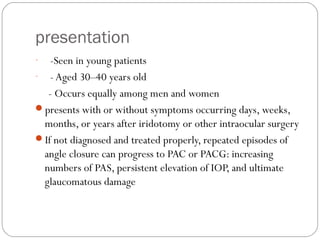 presentation
- -Seen in young patients
- - Aged 30–40 years old
- Occurs equally among men and women
presents with or without symptoms occurring days, weeks,
months, or years after iridotomy or other intraocular surgery
If not diagnosed and treated properly, repeated episodes of
angle closure can progress to PAC or PACG: increasing
numbers of PAS, persistent elevation of IOP, and ultimate
glaucomatous damage
 