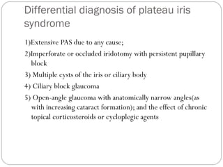 Differential diagnosis of plateau iris
syndrome
1)Extensive PAS due to any cause;
2)Imperforate or occluded iridotomy with persistent pupillary
block
3) Multiple cysts of the iris or ciliary body
4) Ciliary block glaucoma
5) Open-angle glaucoma with anatomically narrow angles(as
with increasing cataract formation); and the effect of chronic
topical corticosteroids or cycloplegic agents
 