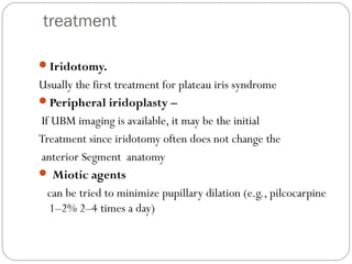 treatment
Iridotomy.
Usually the first treatment for plateau iris syndrome
Peripheral iridoplasty –
If UBM imaging is available, it may be the initial
Treatment since iridotomy often does not change the
anterior Segment anatomy
 Miotic agents
can be tried to minimize pupillary dilation (e.g., pilcocarpine
1–2% 2–4 times a day)
 