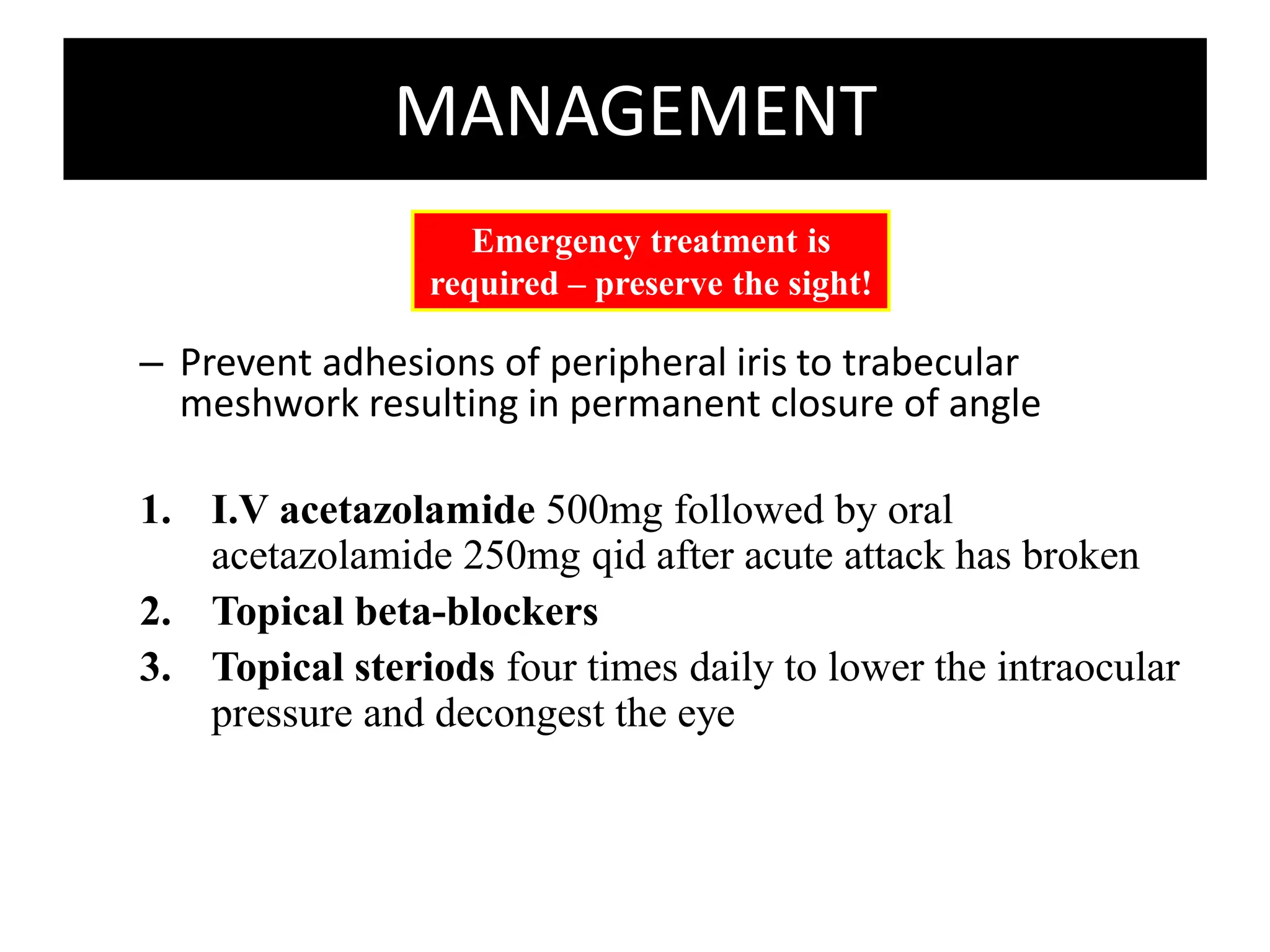 MANAGEMENT
– Prevent adhesions of peripheral iris to trabecular
meshwork resulting in permanent closure of angle
1. I.V acetazolamide 500mg followed by oral
acetazolamide 250mg qid after acute attack has broken
2. Topical beta-blockers
3. Topical steriods four times daily to lower the intraocular
pressure and decongest the eye
Emergency treatment is
required – preserve the sight!
 
