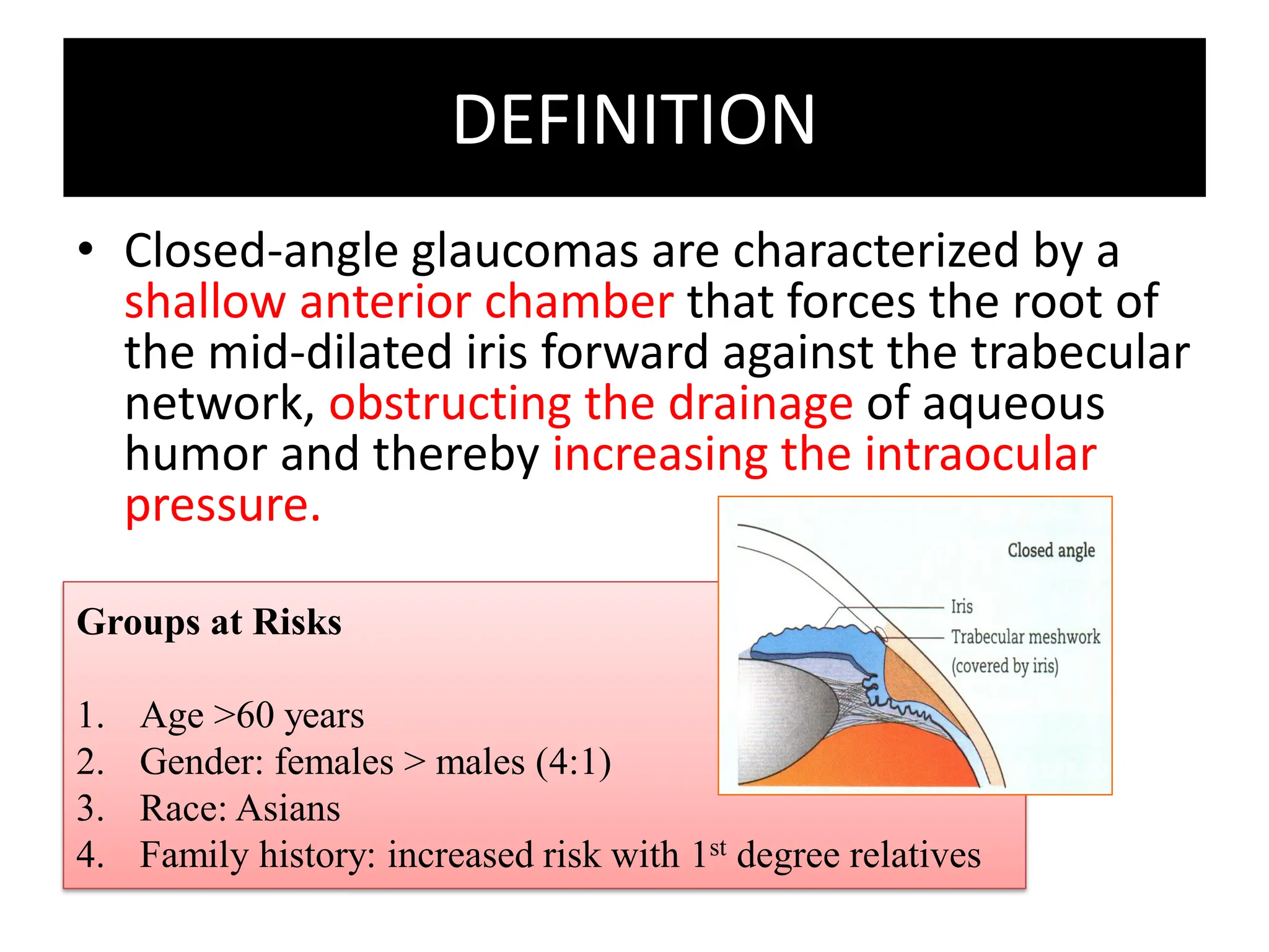 DEFINITION
• Closed-angle glaucomas are characterized by a
shallow anterior chamber that forces the root of
the mid-dilated iris forward against the trabecular
network, obstructing the drainage of aqueous
humor and thereby increasing the intraocular
pressure.
Groups at Risks
1. Age >60 years
2. Gender: females > males (4:1)
3. Race: Asians
4. Family history: increased risk with 1st degree relatives
 