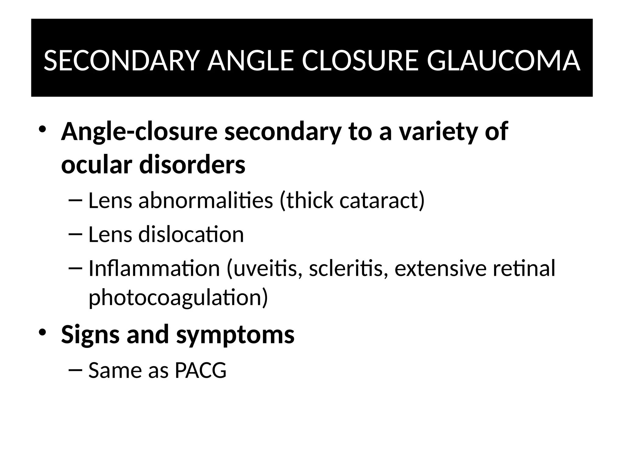 SECONDARY ANGLE CLOSURE GLAUCOMA
• Angle-closure secondary to a variety of
ocular disorders
– Lens abnormalities (thick cataract)
– Lens dislocation
– Inflammation (uveitis, scleritis, extensive retinal
photocoagulation)
• Signs and symptoms
– Same as PACG
 