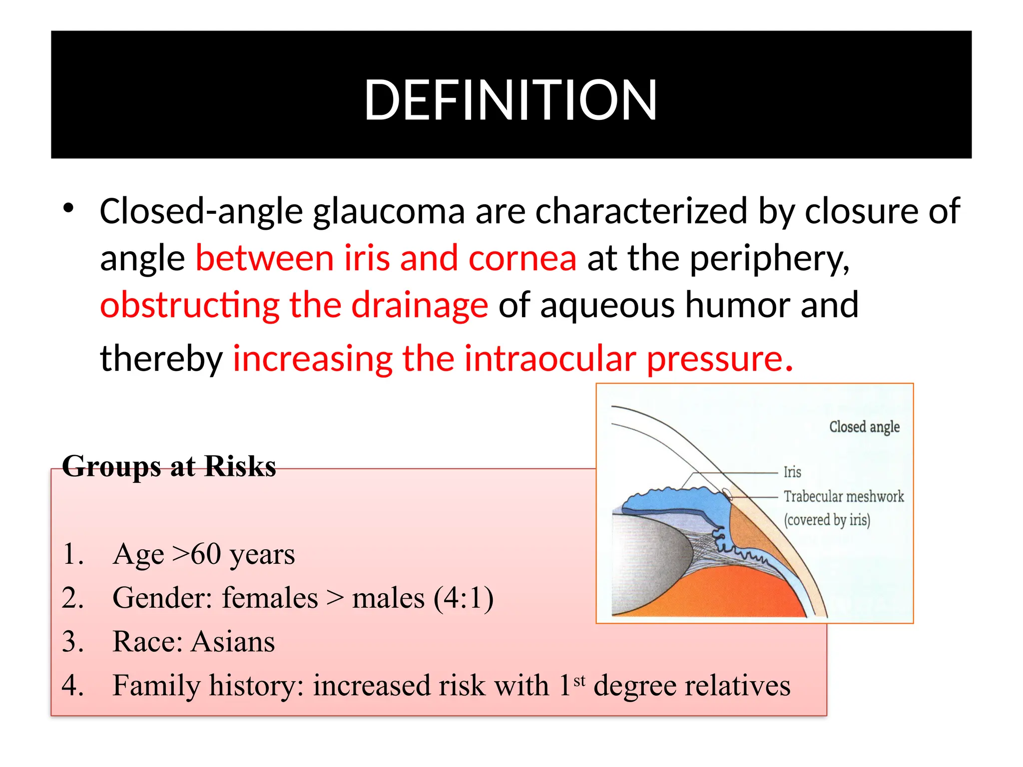 DEFINITION
• Closed-angle glaucoma are characterized by closure of
angle between iris and cornea at the periphery,
obstructing the drainage of aqueous humor and
thereby increasing the intraocular pressure.
Groups at Risks
1. Age >60 years
2. Gender: females > males (4:1)
3. Race: Asians
4. Family history: increased risk with 1st
degree relatives
 