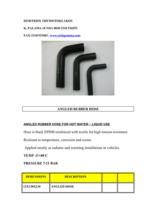 DIMITRIOS THEMISTOKLAKOS
K. PALAMA 18 ΤΗΛ 0030 2310 536593
FAX-2310/533403 , www.stefagomma.com
ANGLED RUBBER HOSE
ANGLED RUBBER HOSE FOR HOT WATER – LIQUID USE
Hose is black EPDM reinforced with textile for high tension resistance
Resistant to temperature, corrosion and ozone.
Applied mostly as radiator and warming installations in vehicles.
TEMP -5/+80 C
PRESSURE 7-21 BAR
DIMENSIONS DESCRIPTION
12Χ130Χ210 ANGLED HOSE
 