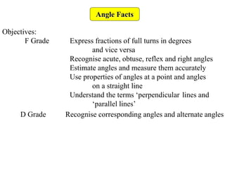 Angle Facts
Objectives:
F Grade Express fractions of full turns in degrees
and vice versa
Recognise acute, obtuse, reflex and right angles
Estimate angles and measure them accurately
Use properties of angles at a point and angles
on a straight line
Understand the terms ‘perpendicular lines and
‘parallel lines’
D Grade Recognise corresponding angles and alternate angles
 