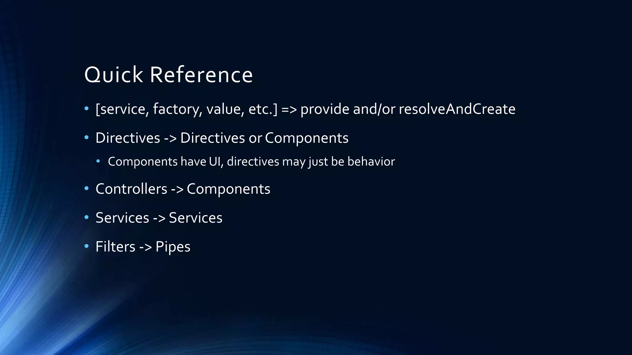 Quick Reference • [service, factory, value, etc.] => provide and/or resolveAndCreate • Directives -> Directives or Components • Components have UI, directives may just be behavior • Controllers -> Components • Services -> Services • Filters -> Pipes 
