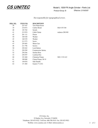 CS UNITEC                                               Model L 1509 FR Angle Grinder - Parts List
                                                         Product Group: B         Effective: 2/19/2007



                             Not responsible for typographical errors.

 POS. NO.   ITEM NO.       DESCRIPTION
    38        225 347      Torx Head Screw
    39        218 073      Carbon Brush                       Old #159 344
    40        195 782      Switch
    41        215 074      Cable Clamp                        replaces 208.949
    42        201 111      Pinion
    44        160 520      Washer
    45        160 539      Washer
    46        213 373      Screw
    47        259 403      Motor Cap
    48        211 796      Screws
    50        250 265      Lock Button
    51        250 589      Compression Spring
    52        250 266      Sealing Ring
    53        250 597      Locking Disc
    60        191 604      Clamping Flange                    SEE # 191 612
    61        100 080      Clamp Flange, M-14
    62        194 034      Side Handle
    63        171 484      Guard, 5" (125)




                                     CS Unitec, Inc.
                              22 Harbor Ave, Norwalk, CT 06850
              Telephone: 203-853-9522 Toll Free: 800-700-5919 Fax: 203-853-9921
                     WebSite: www.csunitec.com E-Mail: info@csunitec.co                                  2   of 2
 