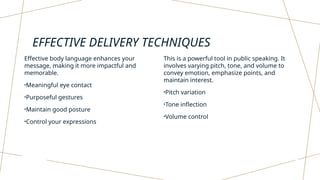 EFFECTIVE DELIVERY TECHNIQUES
Effective body language enhances your
message, making it more impactful and
memorable.
•Meaningful eye contact
•Purposeful gestures
•Maintain good posture
•Control your expressions
This is a powerful tool in public speaking. It
involves varying pitch, tone, and volume to
convey emotion, emphasize points, and
maintain interest.
•Pitch variation
•Tone inflection
•Volume control
 