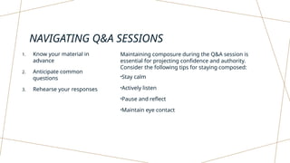 NAVIGATING Q&A SESSIONS
1. Know your material in
advance
2. Anticipate common
questions
3. Rehearse your responses
Maintaining composure during the Q&A session is
essential for projecting confidence and authority.
Consider the following tips for staying composed:
•Stay calm
•Actively listen
•Pause and reflect
•Maintain eye contact
 