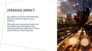 SPEAKING IMPACT
Your ability to communicate effectively
will leave a lasting impact on your
audience
Effectively communicating involves not
only delivering a message but also
resonating with the experiences, values,
and emotions of those listening
 