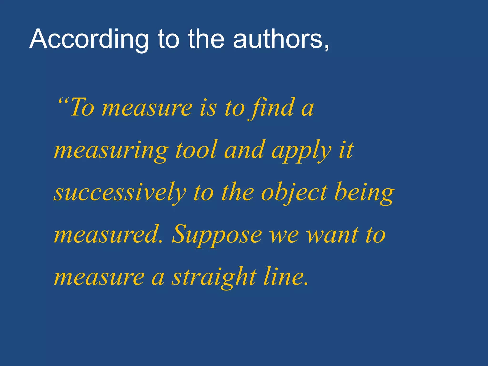 “To measure is to find a
measuring tool and apply it
successively to the object being
measured. Suppose we want to
measure a straight line.
According to the authors,
 