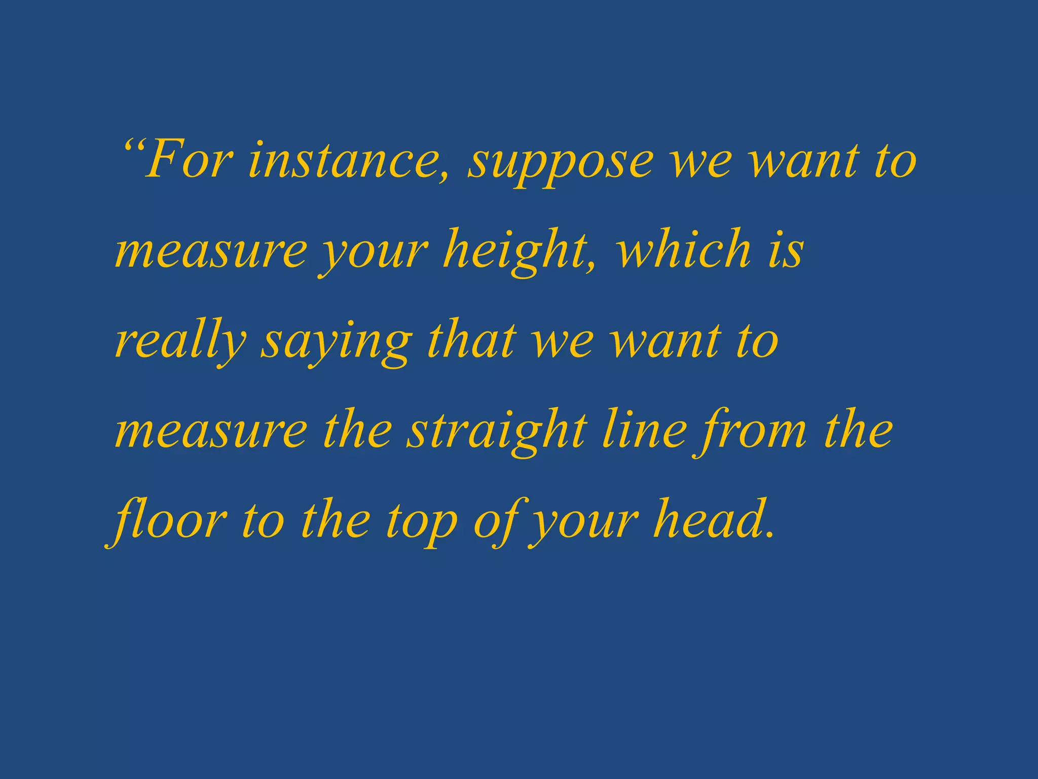 “For instance, suppose we want to
measure your height, which is
really saying that we want to
measure the straight line from the
floor to the top of your head.
 
