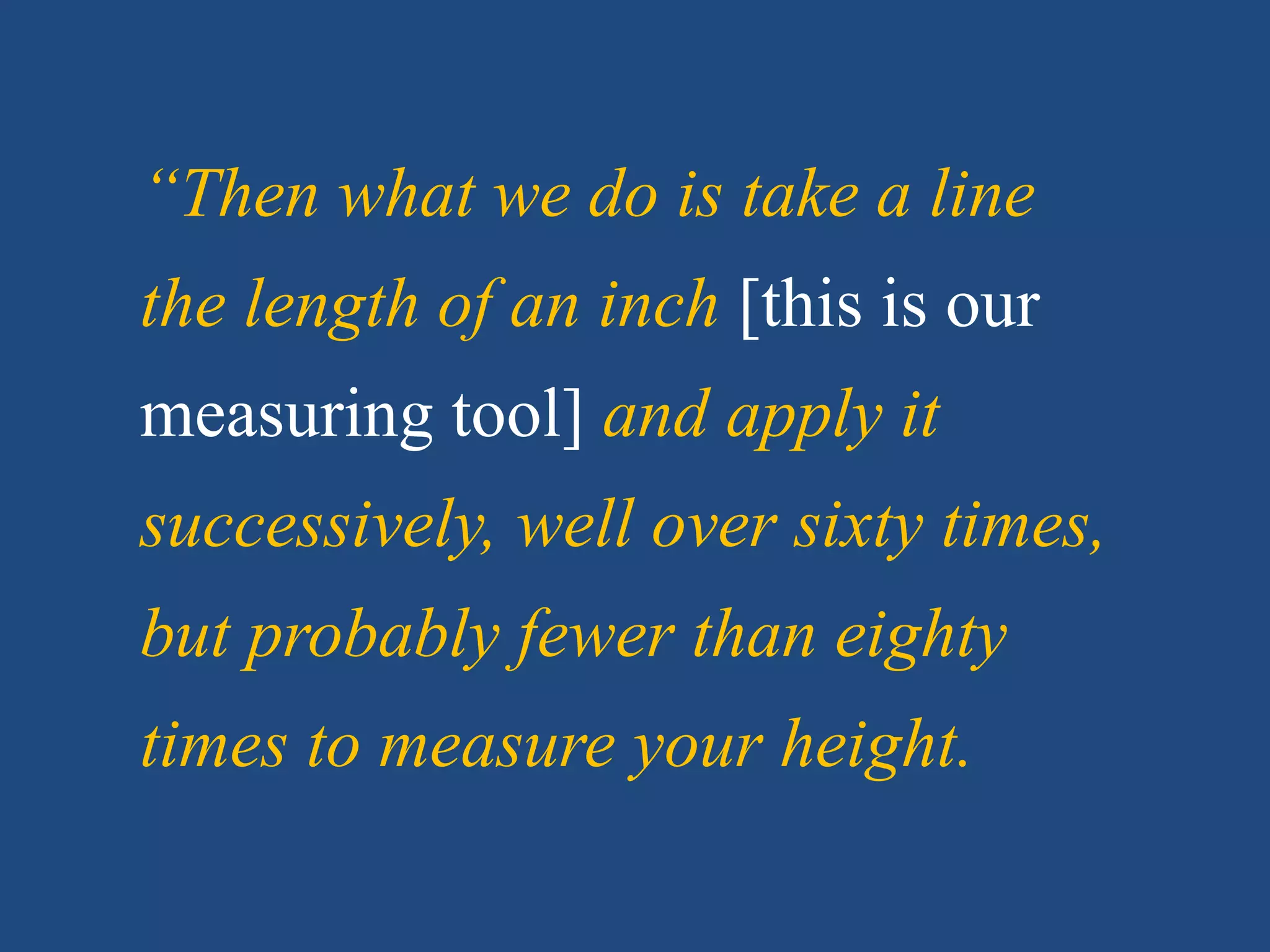 “Then what we do is take a line
the length of an inch [this is our
measuring tool] and apply it
successively, well over sixty times,
but probably fewer than eighty
times to measure your height.
 