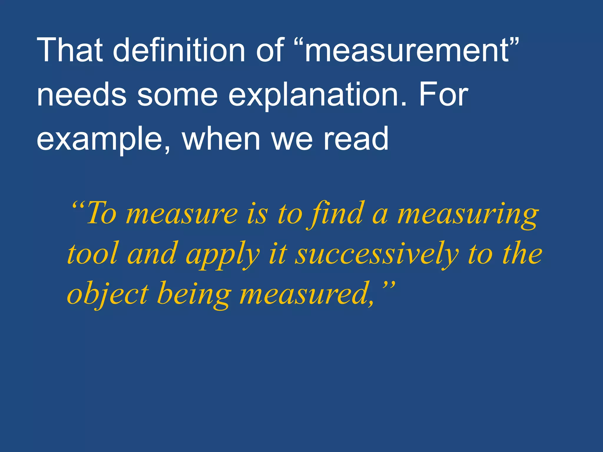 That definition of “measurement”
needs some explanation. For
example, when we read
“To measure is to find a measuring
tool and apply it successively to the
object being measured,”
 
