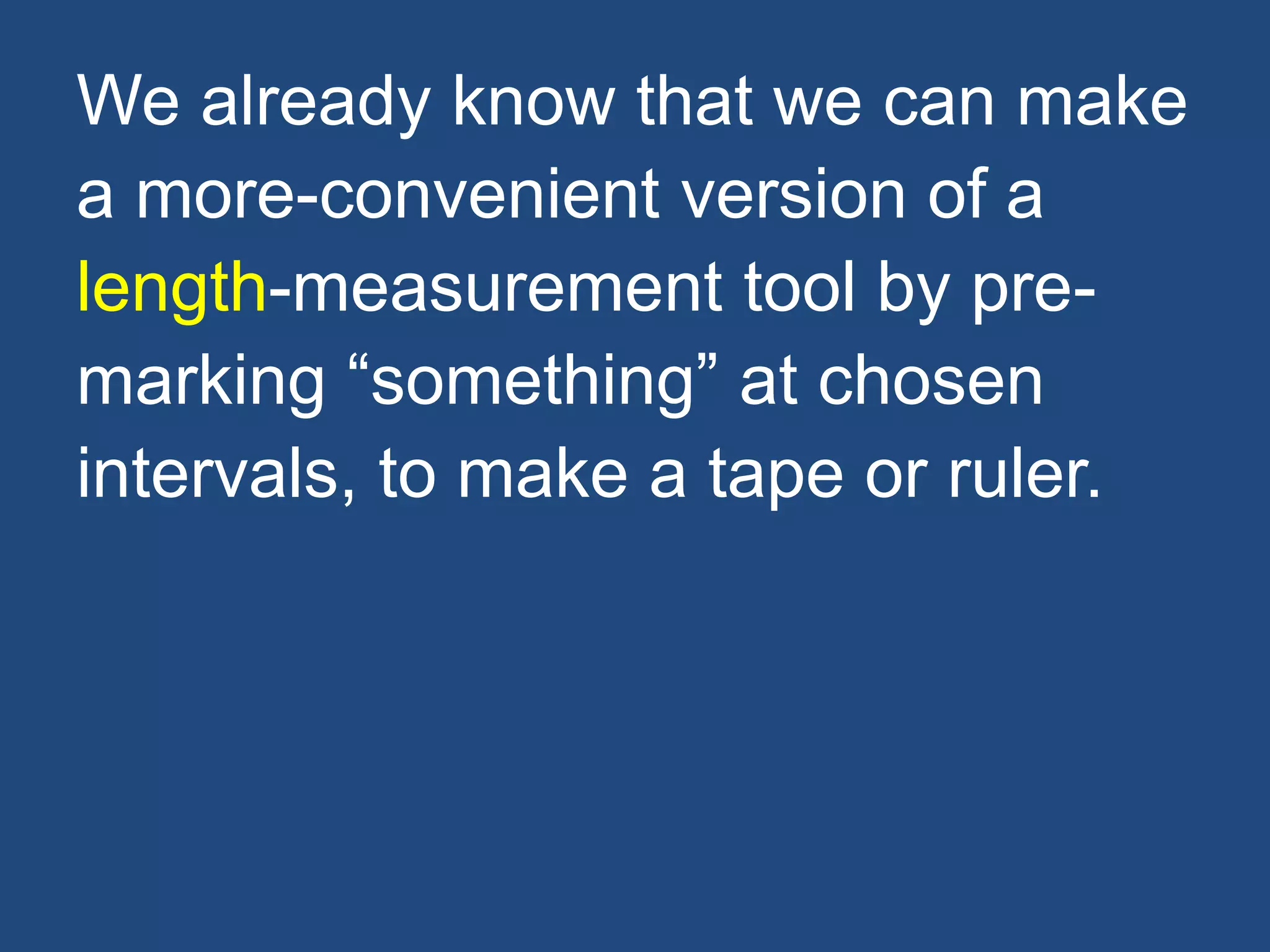 We already know that we can make
a more-convenient version of a
length-measurement tool by pre-
marking “something” at chosen
intervals, to make a tape or ruler.
 