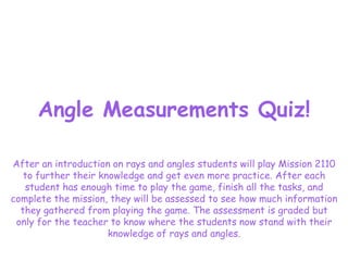 Angle Measurements Quiz!

After an introduction on rays and angles students will play Mission 2110
   to further their knowledge and get even more practice. After each
   student has enough time to play the game, finish all the tasks, and
complete the mission, they will be assessed to see how much information
  they gathered from playing the game. The assessment is graded but
 only for the teacher to know where the students now stand with their
                      knowledge of rays and angles.
 