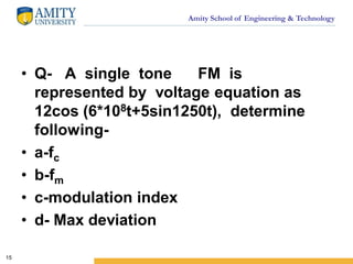 Amity School of Engineering & Technology
• Q- A single tone FM is
represented by voltage equation as
12cos (6*108t+5sin1250t), determine
following-
• a-fc
• b-fm
• c-modulation index
• d- Max deviation
15
 