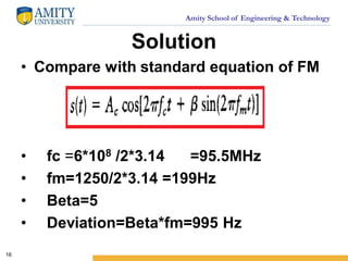 Amity School of Engineering & Technology
Solution
• Compare with standard equation of FM
• fc =6*108 /2*3.14 =95.5MHz
• fm=1250/2*3.14 =199Hz
• Beta=5
• Deviation=Beta*fm=995 Hz
16
 