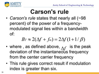 Amity School of Engineering & Technology
Carson's rule
• Carson's rule states that nearly all (~98
percent) of the power of a frequency-
modulated signal lies within a bandwidth
of:
• where , as defined above, is the peak
deviation of the instantaneous frequency
from the center carrier frequency
• This rule gives correct result if modulation
index is greater than six.
39
)/11(2)(2  fffB mT
f
 