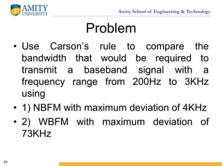 Amity School of Engineering & Technology
Problem
• Use Carson’s rule to compare the
bandwidth that would be required to
transmit a baseband signal with a
frequency range from 200Hz to 3KHz
using
• 1) NBFM with maximum deviation of 4KHz
• 2) WBFM with maximum deviation of
73KHz
40
 