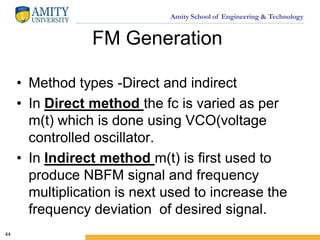 Amity School of Engineering & Technology
FM Generation
• Method types -Direct and indirect
• In Direct method the fc is varied as per
m(t) which is done using VCO(voltage
controlled oscillator.
• In Indirect method m(t) is first used to
produce NBFM signal and frequency
multiplication is next used to increase the
frequency deviation of desired signal.
44
 