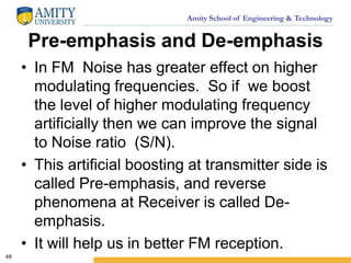 Amity School of Engineering & Technology
Pre-emphasis and De-emphasis
• In FM Noise has greater effect on higher
modulating frequencies. So if we boost
the level of higher modulating frequency
artificially then we can improve the signal
to Noise ratio (S/N).
• This artificial boosting at transmitter side is
called Pre-emphasis, and reverse
phenomena at Receiver is called De-
emphasis.
• It will help us in better FM reception.
48
 