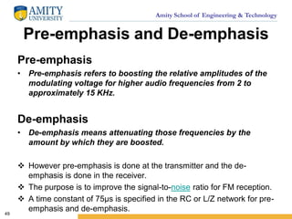 Amity School of Engineering & Technology
Pre-emphasis and De-emphasis
49
Pre-emphasis
• Pre-emphasis refers to boosting the relative amplitudes of the
modulating voltage for higher audio frequencies from 2 to
approximately 15 KHz.
De-emphasis
• De-emphasis means attenuating those frequencies by the
amount by which they are boosted.
 However pre-emphasis is done at the transmitter and the de-
emphasis is done in the receiver.
 The purpose is to improve the signal-to-noise ratio for FM reception.
 A time constant of 75µs is specified in the RC or L/Z network for pre-
emphasis and de-emphasis.
 